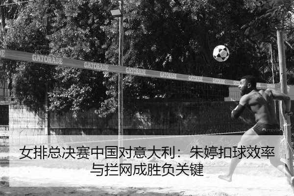 女排总决赛中国对意大利：朱婷扣球效率与拦网成胜负关键